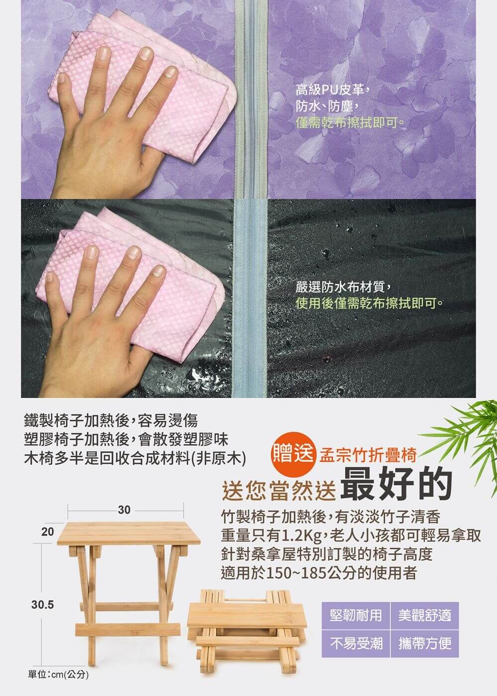 鐵製椅子加熱後,容易燙傷塑膠椅子加熱後,會散發塑膠味木椅多半是回收合成材料(非原木)202030.5單位:cm(公分)30高級PU皮革,防水、防塵,僅需乾布擦拭即可。嚴選防水布材質,使用後僅需乾布擦拭即可。贈送 孟宗竹折疊椅送您當然送最好的竹製椅子加熱後,有淡淡竹子清香重量只有1.2Kg,老人小孩都可輕易拿取針對桑拿屋特別訂製的椅子高度適用於150~185公分的使用者堅韌耐用美觀舒適不易受潮攜帶方便