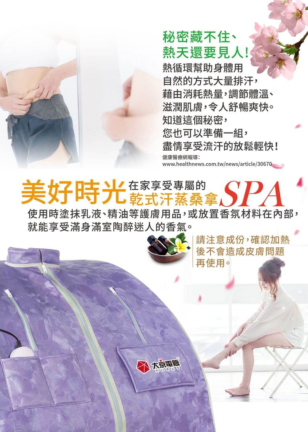 秘密藏不住、熱天還要見人!熱循環幫助身體用自然的方式大量排汗,藉由消耗熱量,調節體溫、滋潤肌膚,令人舒暢爽快。知道這個秘密,您也可以準備一組,盡情享受流汗的放鬆輕快!健康醫療網報導:www.healthnews.com.tw/news/article/30670美好時光 SPA使用時塗抹乳液、精油等護膚用品,或放置香氛材料在內部,就能享受滿身滿室陶醉迷人的香氣。請注意成份,確認加熱後不會造成皮膚問題再使用。大京電販