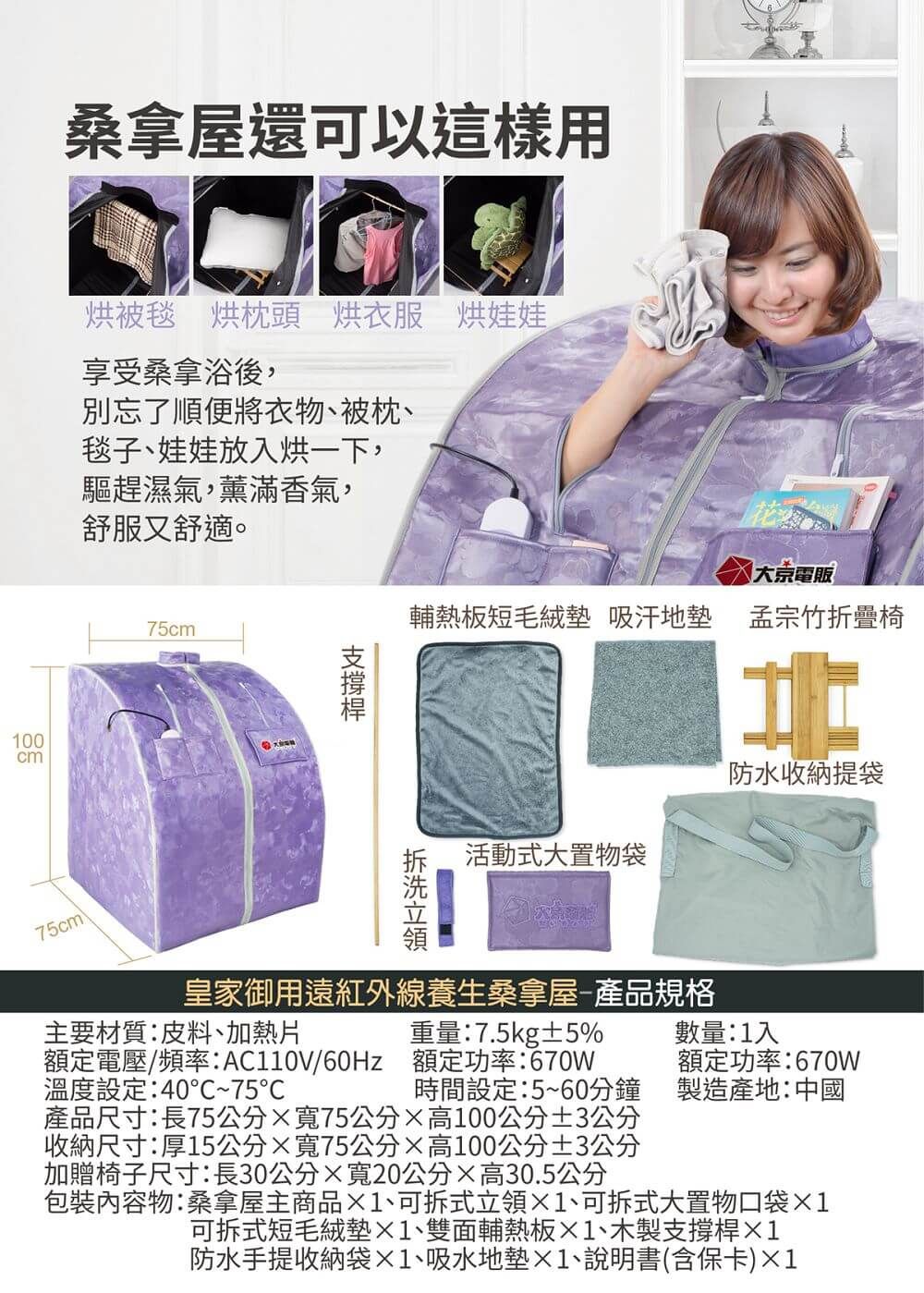 桑拿屋還可以這樣用烘被毯 烘枕頭 烘衣服 烘娃娃享受桑拿浴後,別忘了順便將衣物、被枕、毯子、娃娃放入烘一下,100cm驅趕濕氣,薰滿香氣,舒服又舒適。75cm75cm電販輔熱板短毛絨墊 吸汗地墊 孟宗竹折疊椅防水收納提袋活動式大置物袋皇家御用遠紅外線養生桑拿屋-產品規格重量:7.5kg±5%數量:1入額定功率:670W製造產地:中國主要材質:皮料、加熱片額定電壓/頻率:/60Hz 額定功率:670w溫度設定:40~75時間設定:5~60分鐘產品尺寸:長75公分75公分高100公分±3公分收納尺寸:厚15公分75公分高100公分±3公分加贈椅子尺寸:長30公分寬20公分高30.5公分內容物:桑拿屋主商品1、可拆式立領1、可拆式大置物口袋1可拆式短毛絨墊1、雙面輔熱板1、木製支撐桿1防水手提收納袋×1、吸水地墊×1、說明書(含保卡)×1