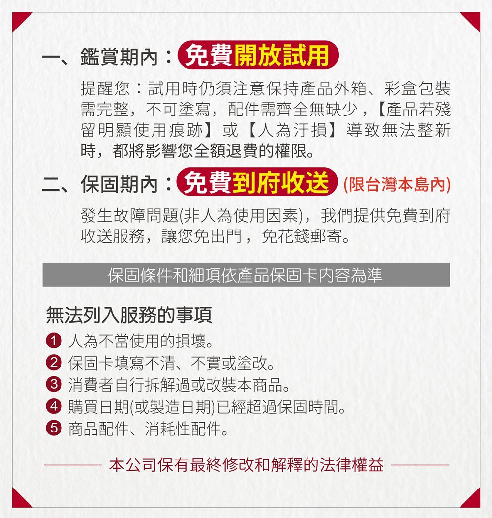 一、鑑賞期內免費開放試用提醒您:試用時仍須注意保持產品外箱、彩盒包裝需完整,不可塗寫,配件需齊全無缺少,【產品若殘留明顯使用痕跡】或【人為】導致無法整新時,都將影響您全額退費的權限。二、保固期內:免費到府收送限台灣本發生故障問題(非人為使用因素),我們提供免費到府收送服務,讓您免出門,免花錢郵寄。保固條件和細項依產品保固卡內容為準無法列入服務的事項 人為不當使用的損壞。 保固卡填寫不清、不實或塗改。 消費者自行拆解過或改裝本商品。 購買日期(或製造日期)已經超過保固時間。 商品配件、消耗性配件。本公司保有最終修改和解釋的法律權益