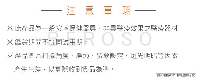 注意事項※此產品為一般按摩保健器,非具醫療效果之醫療器材※鑑賞期間不等同試用期ROSO※產品圖片拍攝角度、環境、設定、燈光明暗等因素產生色差,以實際收到貨品為準。|圖片版權所有轉載必究