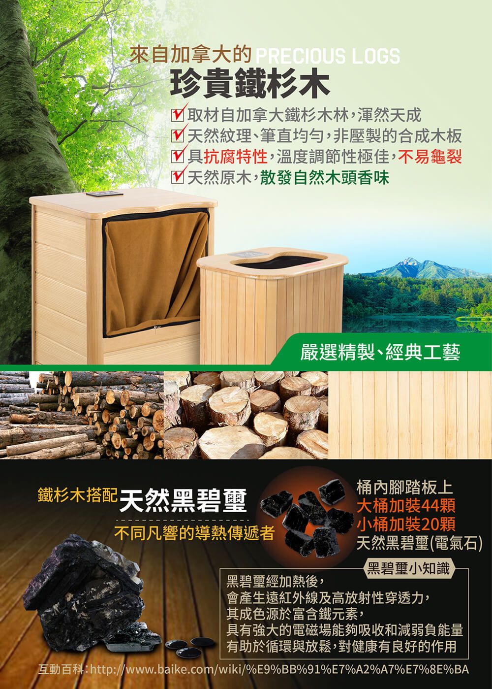 來自加拿大的 PRECIOUS LOGS珍貴鐵杉木取材自加拿大鐵杉木林,渾然天成 天然紋理、筆直均勻,非壓製的合成木板具抗腐特性,溫度調節性極佳,不易龜裂天然原木,散發自然木頭香味鐵杉木搭配天然黑碧璽不同凡響的導熱傳遞者嚴選精製、經典工藝桶內腳踏板上大桶加裝44顆小桶加裝20顆天然黑碧璽(電氣石)黑碧璽小知識黑碧璽經加熱後,會產生遠紅外線及高放射性穿透力,其成色源於富含鐵元素,具有強大的電磁場能夠吸收和減弱負能量有助於循環與放鬆,對健康有良好的作用互動百科:http://www.baike.com/wiki/%E9%BB%91%E7%A2%A7%E7%8E%BA