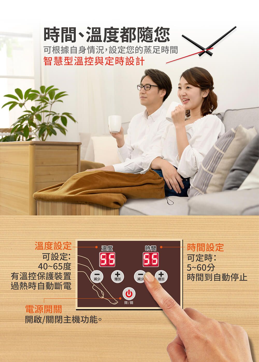 時間、溫度都您可根據自身情況,設定您的蒸足時間智慧型溫控與定時設計溫度設定溫度時間時間設定可設定:40~65度有溫控保護裝置過熱時自動斷電減少+增加+減少增加可定時:5~60分時間到自動停止電源開關開啟/關閉主機功能。開/關