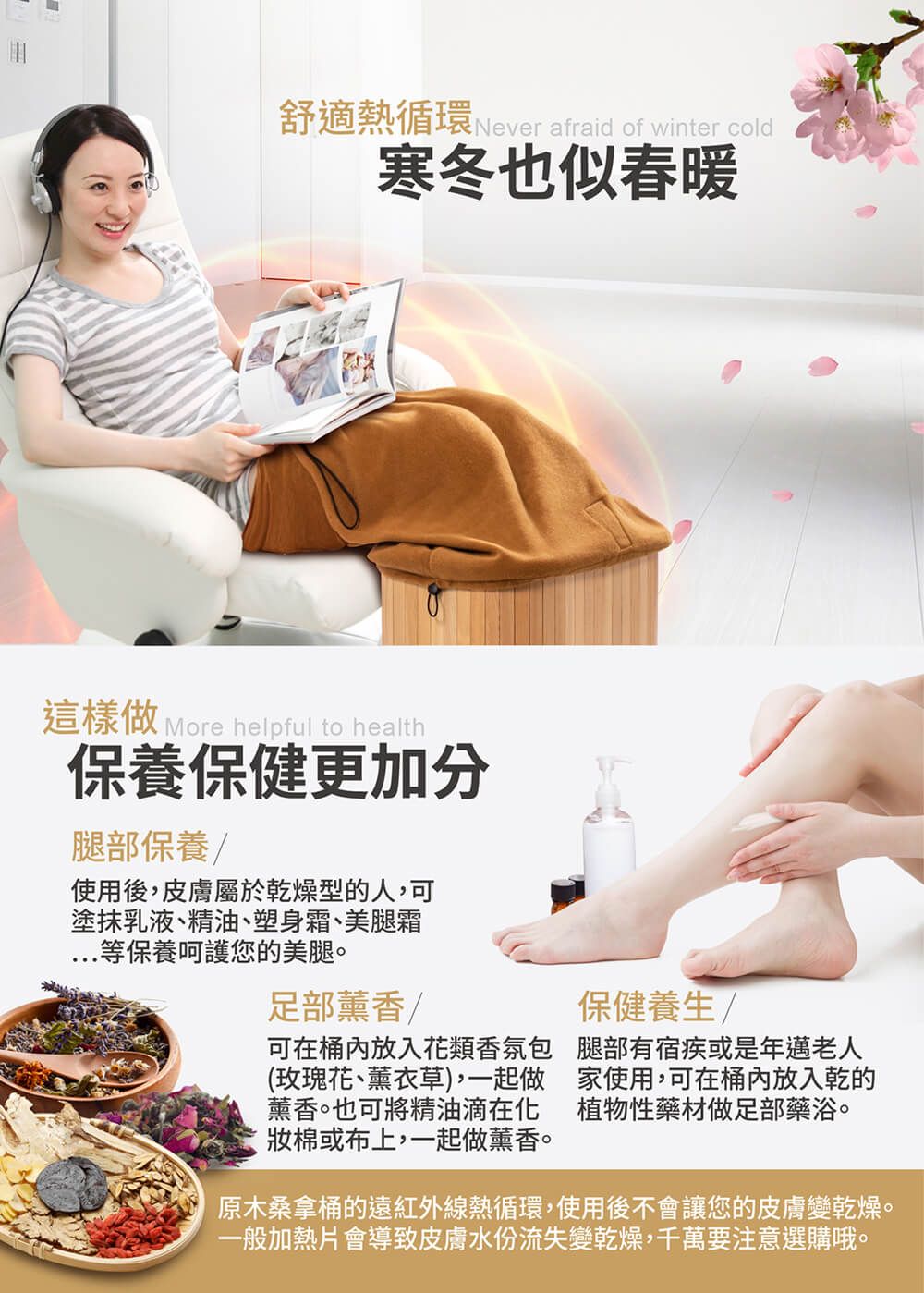 舒適熱循環 Never afraid of winter cold寒冬也似春暖這樣做 More helpful to health保養保健更加分腿部保養使用後皮膚屬於乾燥型的人可塗抹乳液、精油、塑身霜、美腿霜等保養呵護您的美腿足部薰香可在桶內放入花類香氛包(玫瑰花、薰衣草),一起做薰香。也可將精油滴在化棉或布上,一起做薰香。保健養生/腿部有宿疾或是年邁老人家使用,可在桶內放入乾的植物性藥材做足部藥浴。原木桑拿桶的遠紅外線熱循環,使用後不會讓您的皮膚變乾燥。一般加熱片會導致皮膚水份流失變乾燥,千萬要注意選購哦。