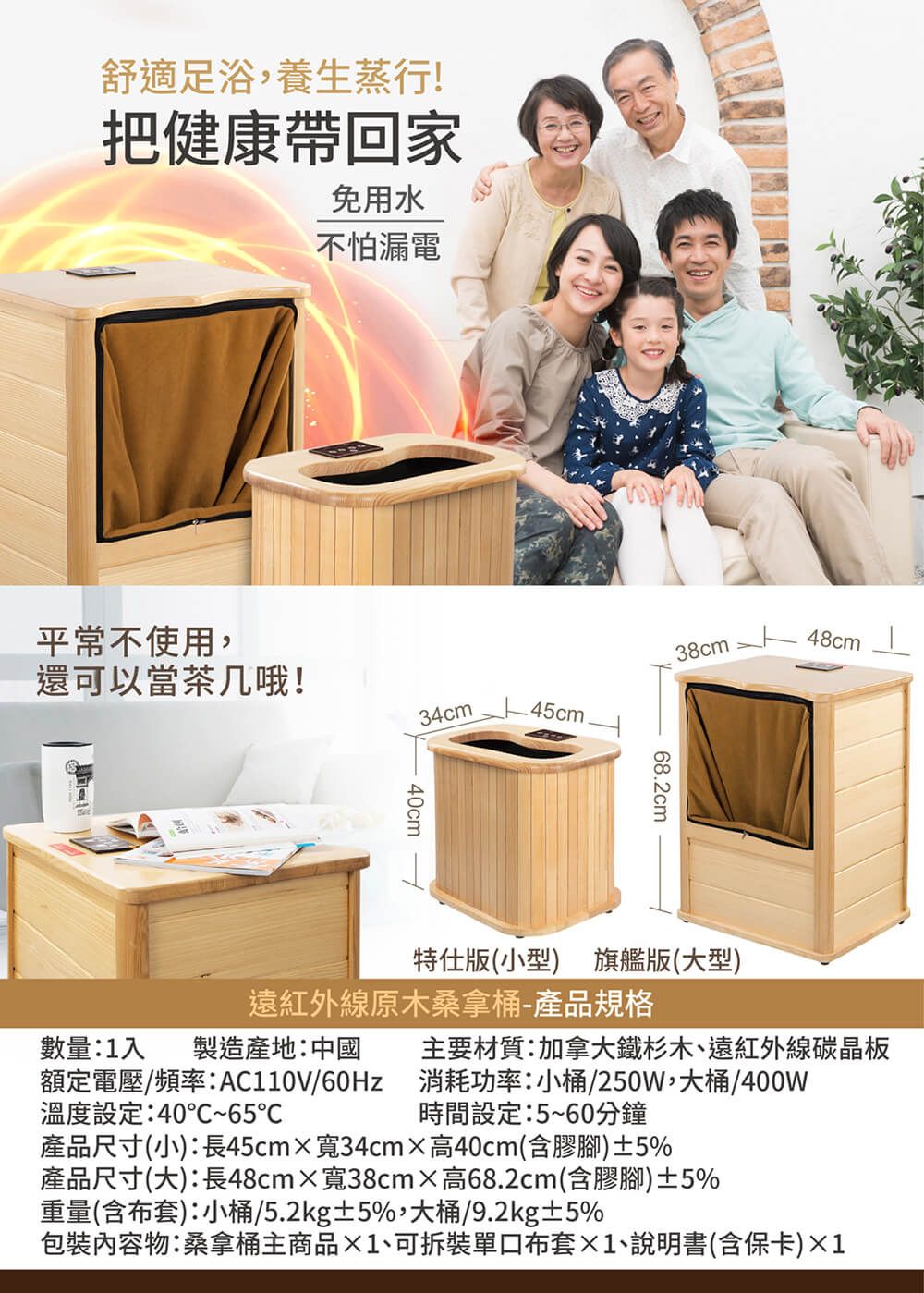 舒適足浴,養生蒸行!把健康帶回家免用水不怕漏電平常不使用,還可以當茶几哦!34cm.45cm.40cm38cm48cm68.2cm特仕版(小型) 旗艦版(大型)遠紅外線原木桑拿桶-產品規格數量:1入製造產地:中國額定電壓/頻率:/60Hz溫度設定:40~65主要材質:加拿大鐵杉木、遠紅外線碳晶板消耗功率:小桶/250W,大桶/400W時間設定:5~60分鐘產品尺寸(小):長45cmx寬34cm高40cm(含膠腳)±5%產品尺寸(大):長48cm寬38cm高68.2cm(含膠腳)±5%重量(含布套):小桶/5.2kg±5%,大桶/9.2kg±5%包裝內容物:桑拿桶主商品1、可拆裝單口布套1、說明書(含保卡)×1