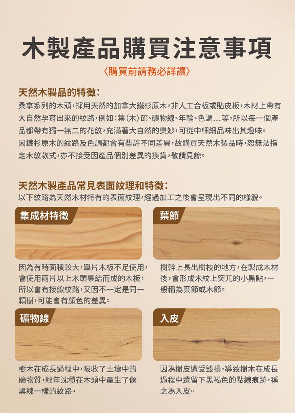 木製產品購買注意事項天然木製品的特徵:購買前請詳桑拿系列的木頭,採用天然的加拿大鐵杉原木,非人工合板或貼皮板,木材上帶有大自然孕育出來的紋路,例如:葉(木)節、礦物線、年輪、色調...等,所以每一個產品都帶有獨一無二的花紋,充滿著大自然的,可從中細細品味出其趣味。因鐵杉原木的紋路及色調都會有些許不同差異,故購買天然木製品時,恕無法指定木紋款式,亦不接受因產品個別差異的換貨,敬請見諒。天然木製產品常見表面紋理和特徵:以下紋路為天然木材特有的表面紋理,經過加工之後會呈現出不同的樣貌。集成材特徵葉節因為有時面積較大,單片木板不足使用,會使用兩片以上木頭集結而成的木板,所以會有接線紋路,又因不一定是同一樹,可能會有顏色的差異。礦物線樹木在成長過程中,吸收了土壤中的礦物質,經年沈積在木頭中產生了像黑線一樣的紋路。樹幹上長出樹枝的地方,在製成木材後,會形成木紋上突兀的小黑點,一般稱為葉節或木節。入皮因為樹皮遭受毀損,導致樹木在成長過程中遺留下黑褐色的點痕跡,稱之為入皮。