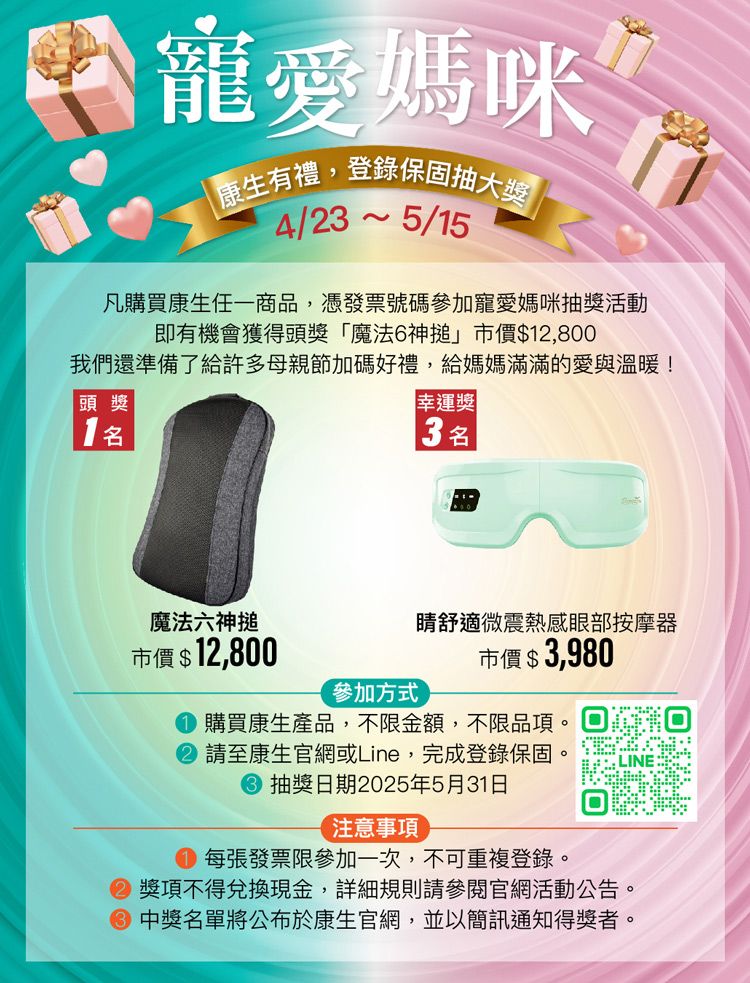 寵愛媽咪康生有禮,登錄保固抽大獎 4/235/15凡購買康生任一商品,憑發票號碼參加寵愛媽咪抽獎活動即有機會獲得頭獎「魔法6神搥」市價$12,800我們還準備了給許多母親節加碼好禮,給媽媽滿滿的愛與溫暖!頭獎幸運獎3名魔法六神搥舒適微震熱感眼部按摩器市價 $ 12,800市價$3,980參加方式購買康生產品,不限金額,不限品項請至康生官網或Line,完成登錄保固抽獎日期2025年5月31日注意事項每張發票限參加一次,不可重複登錄獎項不得兌換現金,詳細規則請參閱官網活動公告中獎名單將公布於康生官網,並以簡訊通知得獎者。。