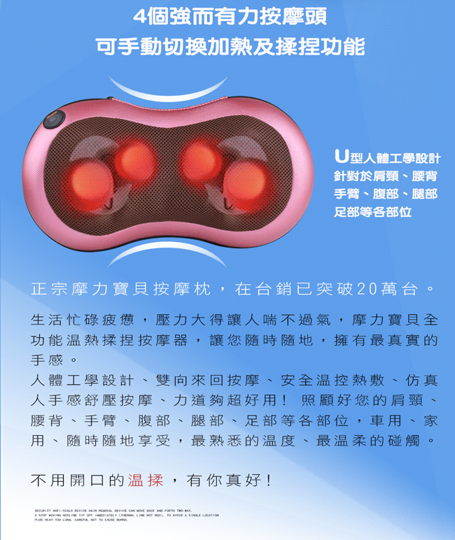 4個強而有力按摩頭可手動切換加熱及揉捏功能U型人體工學設計針對於肩頸、腰背手臂、腹部、腿部足部等各部位正宗摩力寶貝按摩枕,在台銷已突破20萬台生活忙碌疲憊,壓力大得讓人喘不過氣,摩力寶貝全功能溫熱揉捏按摩器,讓您隨時隨地,擁有最真實的手感。人體工學設計、雙向來回按摩、安全温控熱敷、仿真人手感舒壓按摩、力道夠超好用! 照顧好您的肩頸、腰背、手臂、腹部、腿部、足部等各部位,車用、家用、隨時隨地享受,最熟悉的温度、最温柔的碰觸。不用開口的温揉,有你真好!