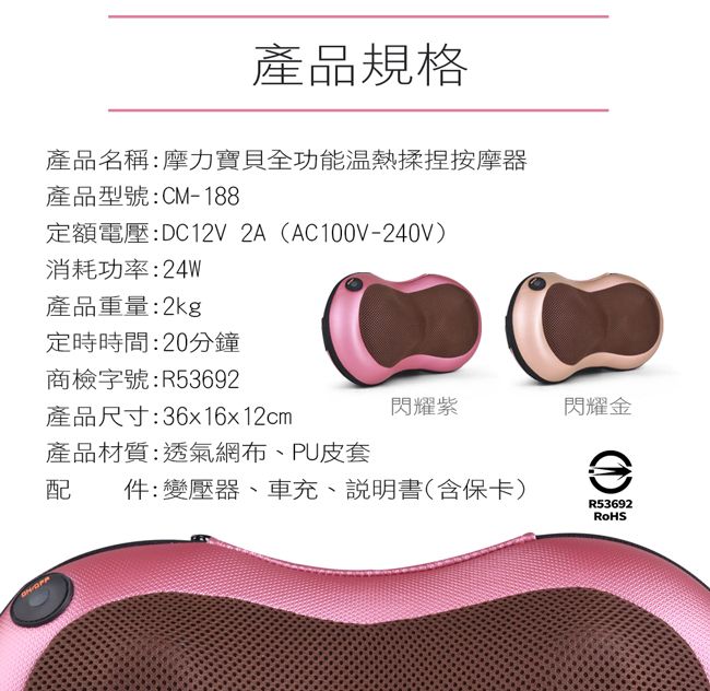 產品規格產品名稱:摩力寶貝全功能溫熱揉捏按摩器產品型號:CM-188定額電壓:DC12V 2A (AC100V-240V)消耗功率:24W產品重量:2kg定時時間:20分鐘商檢字號:R53692產品尺寸:36x16x12cm閃耀紫閃耀金產品材質:透氣網布、PU皮套配件:變壓器、車充、說明書(含保卡)R53692