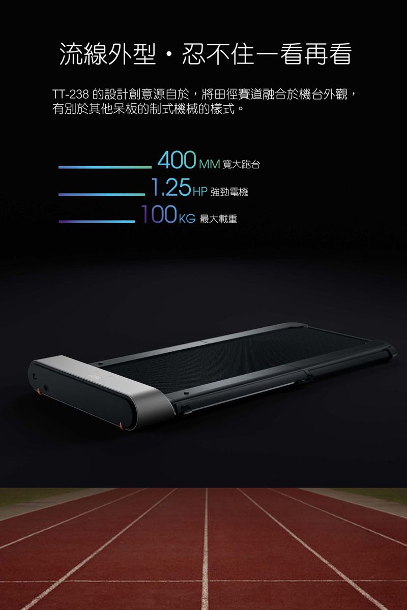 流線外型忍不住一看再看TT-238 的設計創意源自於,將田徑賽道融合於機台外觀,有別於其他呆板的制式機械的樣式。400 MM 寬大跑台1.25HP 強勁電機100KG 最大載重