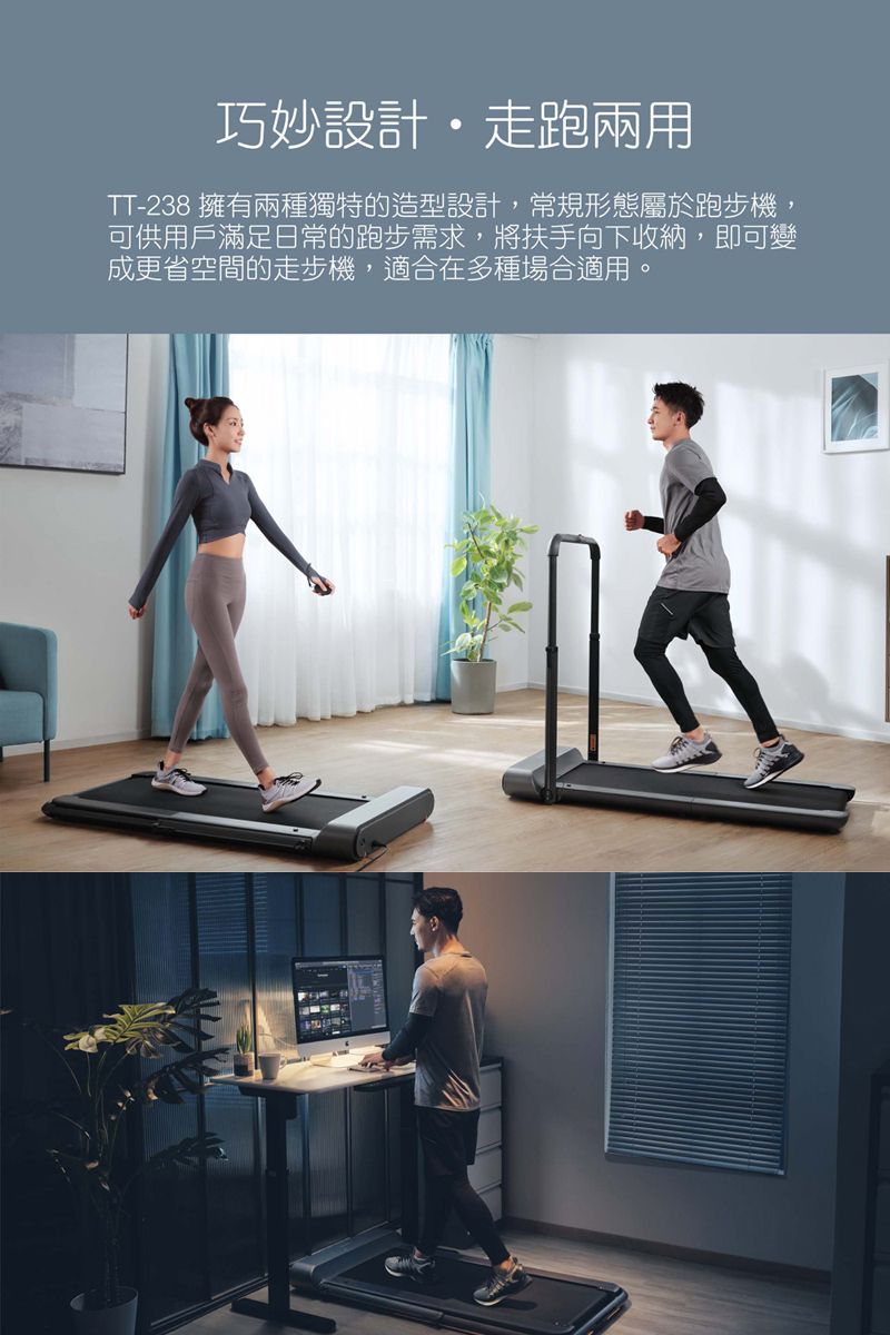 巧妙設計走跑兩用TT-238 擁有兩種獨特的造型設計,常規形態屬於跑步機,可供用戶滿足日常的跑步需求,將扶手向下收納,即可變成更省空間的走步機,適合在多種場合適用。