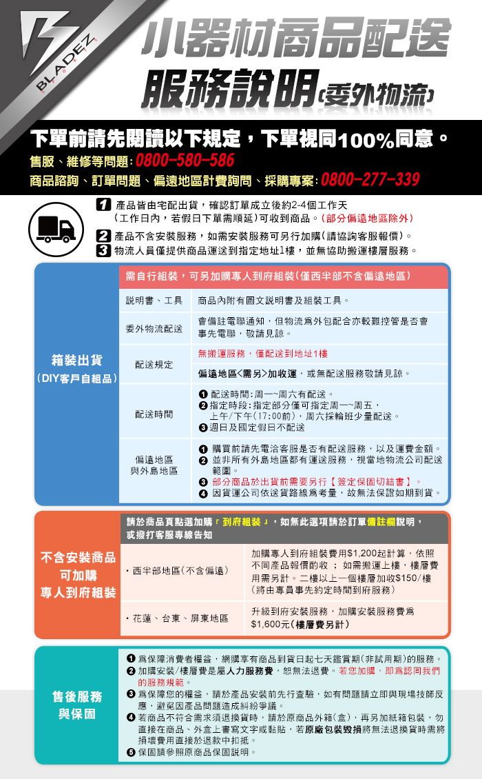 BLADEZ小器材商品配送服務說明委外物流下單前先閱讀以下規定下單視同100%同意。售服、維修等問題0800-580-58商品諮詢、訂單問題、偏遠地區計費詢問、採購專案:0800-77-339 產品皆由宅配出貨確認訂單成立後約2-4個工作天(工作日內若假日下單需順延)可收到商品。(部分偏遠地區除外)2 產品不含安裝服務如需安裝服務可另行加購(請協詢客服報價)。物流人員僅提供商品運送到指定地址1樓並無協助搬運服務。需自行裝,可另加購專人到府(僅西半部不含偏遠地區)無搬運服務,僅配送到地址1樓說明書、工具商品內附有圖文說明書及工具。委外物流配送會備註電聯通知,但物流外包配合亦較難控管是否會事先電聯,敬請見諒。箱裝出貨配送規定(DIY客戶自組品)配送時間偏遠地區與外島地區偏遠地區需另加收運,或無配送服務敬請見諒。配送時間:周一~周六有配送。指定時段:指定部分僅可指定周一~周五,上午/下午(17:00前),周六採輪班少量配送。週日及國定假日不配送 購買前請先電客服是否有配送服務,以及運費金額。 並非所有外島地區都有運送服務,視當地物流公司配送範圍。 部分商品於出貨前需要另行【簽定保固切結書】。 因貨運公司依送貨路線考量,故無法保證如期到貨。請於商品點選加購到府組裝,如無此選項請於訂單備註欄說明,或撥打客服專線告知不含安裝商品可加購西半部地區(不含偏遠)專人到府組裝加購專人到府組裝費用$1,200起計算,依照不同產品報價酌收;如需搬運上樓,樓層費用需另計。二樓以上一個樓層加收$150/樓(將由專員事先約定時間到府服務)花蓮、台東、屏東地區升級到府安裝服務,加購安裝服務費爲$1,600元(樓層費另計)售後服務與保固保障消費者,網購享有商品到貨日起七天鑑賞期(非試用期)的服務。 加購安裝/樓層費是人力服務費,無法退費。若您加購,認同我們的服務規範。 保障您的權益,請於產品安裝前先行查驗,如有問題請立即與現場技師應,避免因產品問題造成糾紛爭議。 若商品不符合需求須退換貨時,請於原商品外箱(盒),再另加紙箱包裝,勿直接在商品、外盒上書寫文字或黏貼,若原廠包裝毀損將無法退換貨時需將損壞費用直接於退款中扣抵。6 保固請參照原商品保固說明。