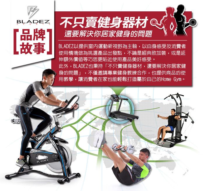 不只賣健身器材「品牌」還要解決你居家健身的問題故事BLADEZBLADEZ以提供室內運動新視野為主軸,以自身感受及消費者使用情境做為挑選產品出發點,不論是經典款加裝,或是延伸額外價值等巧思更貼近使用產品美好感受。此外,BLADEZ也秉持「不只賣健身器材,還要解決你居家健身的問題」,不僅邀請專業健身教練合作,也提供商品的使用教學,讓消費者在家也能輕鬆打造屬於自己的Home Gym。