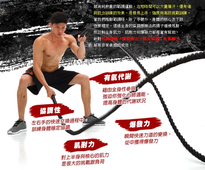 超消耗熱量的戰繩運動在短時間可以大量爆汗,還有達到肌訓練的效果,是個易上手、強度夠高的挑戰訓練當我們甩動戰繩時,除了外,身體的核心及下肢也要穩,透過全身的協調想辦法將繩子連續甩動,所以對全身肌力、肌耐力和爆力都相當有幫助,發力定,針對都有非常卓越的成效!協調性左右手的快速交換過程中,訓練身體穩定協調肌耐力有氧代謝藉由全身性參與強迫你強化心肺適能,提高身體的代謝狀況爆發力瞬間快速力道的變換,從中獲得爆發力對上半身與核心的肌力是很大的挑戰負荷
