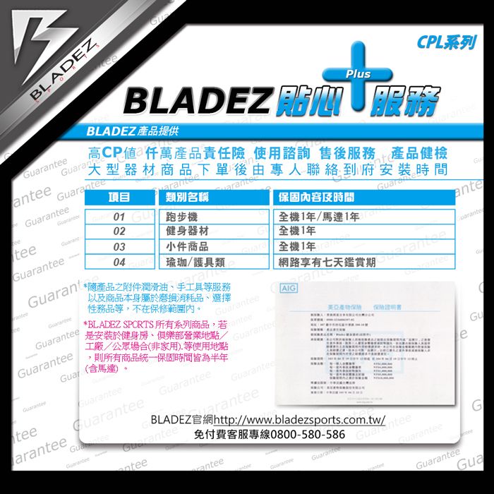 BLADEZeanaa項目01類別名稱tee02跑步機03健身器材04小件商品*隨產品之附件潤滑油手工具服務以及商品本身屬於磨損消耗品、選擇性務品等,不在保修範圍內。瑜珈/護具類r-GuaGuar*BLADEZ SPORTS 所有系列商品,若是安裝於健身房、俱樂部營業地點/工廠/公眾場合(非家用)等使用地點則所有商品統一保固時間皆為半年(含馬達)teearanteeeGuaranteeGuaranteenteeGuaranteeBLADEZ官網http://www.bladezsports.com.tw/免付費客服專線0800-580-586eeanteeGuaranteeGuaranteeGuaranteeeG高CP値仟萬產品責任險 使用諮詢 售後服務 產品健檢大型器材商品下單後由專人聯絡到府安裝時間BLADEZ  BLADEZ 產品提供CPL系列Plus保固內容及時間GuaranteAIGGuarantee全機1年全機1年網路享有七天鑑賞期rant全機1年/馬達1年anteGuaranteGuarGuantedGuaranteeGua