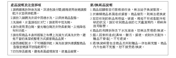 產品說明注意事項1.將鐵塊拆除後洗滌,深淺色鐵塊使用後建議擦乾汗水並保持乾燥。2.請放入細網洗衣袋中弱速水洗,以保持商品型態。3.洗滌時,水溫請低於30℃;請使用中性洗劑。4.請勿使用漂白劑及衣物柔軟劑,以免降低布料功能。5.請依照商品本身所之布標上洗滌方式清洗衣物,避免不當的清潔或整理方式損害商品品質。6.請弱速輕脫水,不可機器烘乾;清洗後請快速調整商品型態並建議平放陰乾即可。7.切勿摔鐵塊,避免表面處理剝落,使產品變質。退/換商品說明1.商品經顧客自行剪裁修改後,無法給予換貨服務。2.衣褲類商品表面造成損害商品變形,則無法退換貨3.若您收到的新品有瑕疵、破損、規格不符或是配件短缺的狀況,請於收到商品後的七天期內,即時與我司聯繫。4.商品的吊牌拆除及下水洗滌後,恕無法受理退/換貨。5.個人因素所造成[異味、髒污、損壞、或附件及配件、贈品不齊者],不可退貨。6.退/換貨時需包含商品及所附贈品一併包裝完整。商品內外包裝不完整,恕不接受退/換貨。