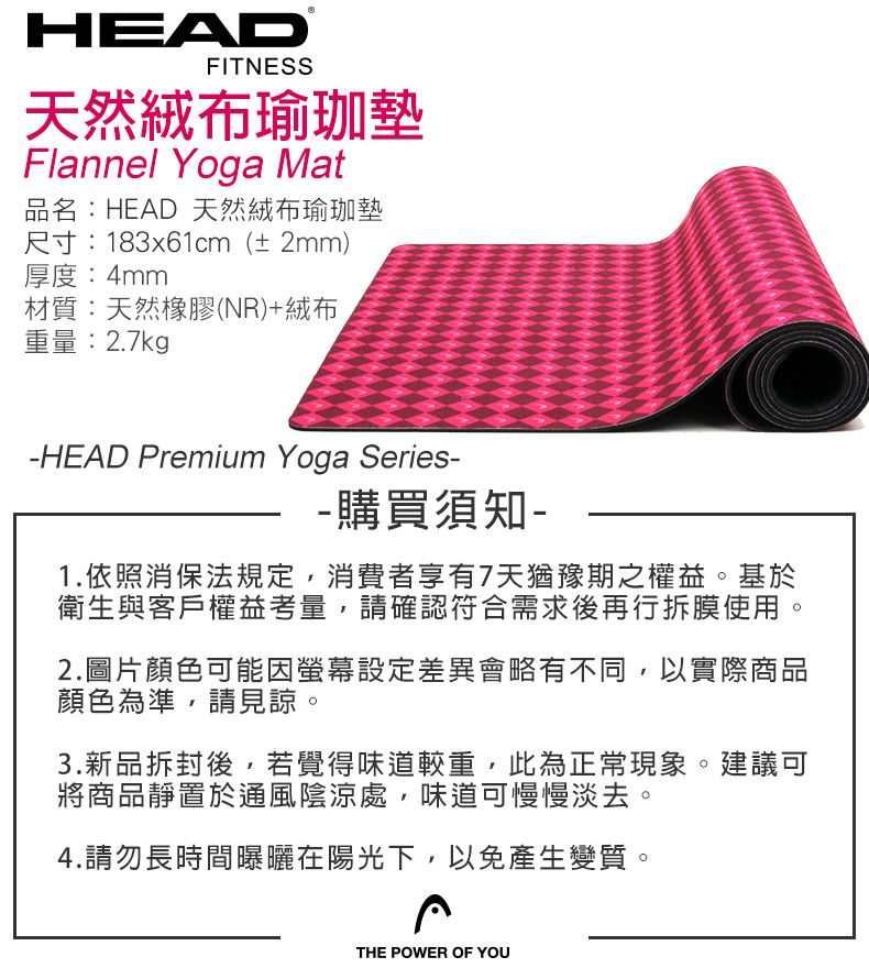 HEADFITNESS天然瑜珈墊Flannel Yoga Mat品名:HEAD 天然絨布瑜珈墊尺寸:183x61cm(± 2mm)厚度:4mm材質:天然橡膠(NR)+絨布重量:2.7kg-HEAD Premium Yoga Series--購買須知-1.依照消保法規定,消費者享有7天猶豫期之權益。基於衛生與客戶權益考量,請確認符合需求後再行拆膜使用。2.圖片顏色可能因設定差異會略有不同,以實際商品顏色為準,請見諒。3.新品拆封後,若覺得味道較重,此為正常現象。建議可將商品靜置於通風陰涼處,味道可慢慢淡去。4.請勿長時間曝曬在陽光下,以免產生變質。THE POWER OF YOU