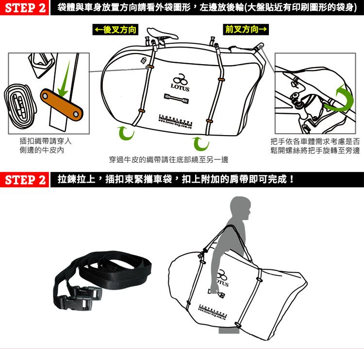 STEP 2袋體與車身放置方向請看外袋圖形,左邊放後輪(大盤貼近有印刷圖形的袋身) 後叉方向  前叉方向→LOTUS插扣織帶請穿入側邊的牛皮內穿過牛皮的織帶請往底部繞至另一邊把手依各車體需求考慮是否鬆開螺絲將把手旋轉至旁邊STEP 2| 拉鍊拉上,插扣束緊攜車袋,扣上附加的肩帶即可完成!OTUS