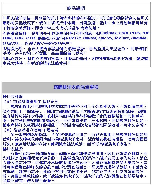 商品說明1.夏天排汗聖品最專業的設計師和科技的布料運用,可以讓忙碌的都會人在夏天酷熱的天氣狀況下,使在上班或戶外休閒、出國旅遊、登山、水上活動時都可以有不同的穿著選擇,即使上班也可以 裡使用2. 最優質布料選用許多不同的原排汗布料做成,如Coolmax, COOL PLUS, TOPCOOL, COOL TECH, 銀, 抗紫外線 UV Cut, Outlast, EpicTex, TexCare, amboo竹碳紗 好幾十種不同的布料運用。3.精緻 為人體專業設計師之精緻 設計,專為亞洲人身型區分, 剪接線條平,密合度夠,不鬆脫,高品質的做工要求。4.貼心設計 整件立體線條剪裁,且兼具功能性,相當好的吸濕排汗功能,讓您騎車或太熱時,有更好的透氣涼感效果。排汗衣種類選購排汗衣的注意事項前處理纖維加工 功能永久現在市面上可見的排汗衣依照製作過程不同,可分為兩大類。一類為前處理,是在纖維上「開溝槽」,即加工讓纖維成為十字斷面或Y字型斷面增加溝槽,讓纖維有溝槽可讓汗水移動,並利用毛細現象使布料吸收汗水的面積增加,而加速蒸發,同時利用聚酯纖維的輸水性,可迅速上汗水移除,達到吸濕排汗功能,前處理排汗衣吸濕排汗的機能,不會因後續的清潔保養而降低效用,可永久穿著。(B後處理浸泡助劑 不堪清洗另一類則稱為後處理,不在衣物纖維上加工,而在衣物加上具吸濕排汗功能的助劑,讓衣物吸收助劑後而具備吸濕排汗效用,但這類衣物在洗滌後,助劑會慢慢消失,通常清洗約20次後,助劑就會被洗乾淨,而不再具吸濕排汗功能。排汗衣挑選衣服可說是一個調節介面,調節人類生理機能與環境,因此在選購衣服時,要先確認是在何種環境下穿著的,才能做出最好的選擇。排汗衣最主要的功能,是在人體大量流汗時,快速汗水吸收蒸發至空氣中,人體在運動時較易大量流汗,這時可較凸顯出排汗衣的功能。而以台灣氣候而言,夏天屬於濕熱型氣候,不論有沒有運動,都容易流汗,建議平常也可穿著排汗衣,但若在冬天,且沒有運動流汗時,身體是較乾燥的,就不建議穿著排汗衣,因排汗衣的人造纖維在乾燥環境中,易產生靜電,使人體不舒服。