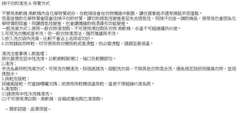 排汗衣的清洗&保養方式不要用柔軟 柔軟精含化學物質成份在乾燥後會在衣物纖維中膨脹,讓衣服看起來還有摸起來很蓬鬆。但是這樣的化學物質會阻塞排汗衣的材質,讓它的透氣性變差甚至失去透氣性,而排汗衣這一類的商品,使用後也會因為化學物質的阻塞,而讓透氣性變差,也會讓纖維的吸濕導引功能變差。一般洗滌方式1.使用一般衣物清潔劑,不可使用漂白劑及衣物柔軟精,水溫不可超過攝氏40度。2.可用洗衣機或是手洗,依一般衣物清潔法,強烈建議用手洗。3.放入洗衣袋內洗滌,比較不會沾上毛球或勾紗。4. 衣物請自然晾乾,切勿使用衣機烘乾或是整,如必需整,請調至最低溫。清洗注意事項1.前處理:將衣服浸泡至中性洗濟。以軟刷輕刷領口、袖口及較髒部位。2.清洗:手洗為最好的洗滌方式,可用洗衣機清洗,採低速揉洗,搭配洗衣袋,不與其他衣物混合洗,避免相互而損傷衣物,並低速脫水。3.烘乾及陰乾:採通風陰乾,勿直接曝曬太陽;或使用烘乾機低溫烘乾,溫度不得超過45度為限。4.清潔劑:(1)請使用中性冷洗精清洗。(2)不可使用漂白劑、柔軟精、含磷或燭光劑之清潔劑。國家認證,品質保證~