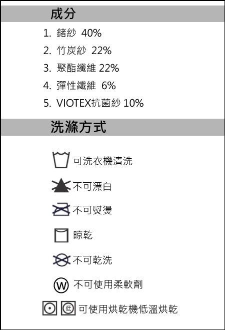 成分1.鍺紗 40%2.竹炭紗 22%3. 聚酯纖維 22%4. 彈性纖維 6%5. VIOTEX抗菌紗10%洗滌方式可洗衣機清洗不可漂白不可熨燙晾乾 不可乾洗 不可使用柔軟劑 可使用烘乾機低溫烘乾