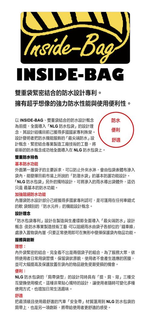 -BagINSIDE-BAG雙重袋緊密結合的防水設計專利。擁有超乎想像的強力防水性能與使用便利性。以INSIDE-BAG、雙重袋結合的防水設計概念為前提,全面導入NLG防水包袋的設計理念,其設計結構目前獲得多國國家專利殊榮。設計發明者把防水機能服飾的最尖端防水設計概念,緊密結合專業製造工廠技術的工藝,將嶄新的防水概念成功地全面導入在NLG 防水包袋上。防水便利舒適雙重防水特色基本防水功能外面第一層袋子的主要訴求,可以防止外來水淋,會由包袋表體布滲入袋內,能發揮目前市場上所說的防潑水袋的基本防護功能設計。NLG 防水包袋另外的獨特設計,可將滲入的雨水導出袋體外,這仍只是最基本的防水功能。加強阻絕防水功能內層袋防水設計部分獲得多國家專利認可,是可運用在任何車式的軟 袋類別的「防水元件』的機能設計概念。設計理念「防水包袋專利」設計在製造與生產環節全面導入「最尖端防水」設計概念,及防水專業製造技術工藝,可以阻絕雨水由袋子各部位的縫車線』處滲入置物袋內層,只要正常使用即可在無形中發揮保護袋內物品功能。服務與創新理想:內外袋緊密的結合,完全看不出是兩個袋子的組合,為了服務大眾,依照使用者日常用袋習慣,保留袋狀原貌,使用者不會產生適應的困擾,並可大幅提高及保護放置在袋內的物品避免受潮受損的機會。便利:NLG 防水包袋的「袋型」的設計同時具有「提、肩、背」三種交互變換使用模式,這種非常貼心獨特的設計,讓使用者隨時可變化多種使用方式,也增加日常生活趣味。舒適把最頂級且使用最舒適的汽車「安全帶」材質運用到 NLG 防水包袋的肩帶上,也是另一項創新,將帶給使用者更舒適的感受。