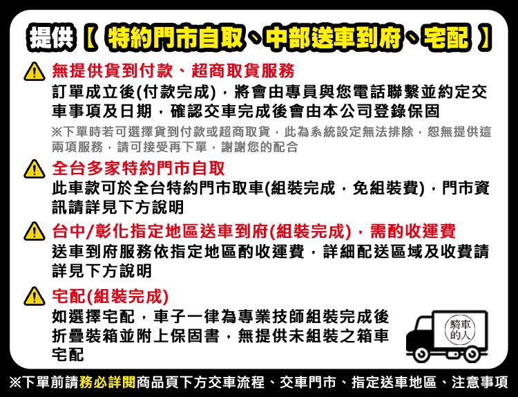 提供特約門市自取中部送車到府 宅配 提供貨到付款、超商取貨服務訂單成立後付款完成將會由專員與您電話聯繫並約定交車事項及日期確認交車完成後會由本公司登錄保固下單時若可選擇貨到付款或超商取貨,此為系統設定無法排除,恕無提供這兩項服務,請可接受再下單,謝謝您配合 全台多家特約門市自取此車款可於全台特約門市取車(組裝完成,免組裝費),門市資訊請詳見下方說明 台中/彰化指定地區送車到府(組裝完成),需酌收運費送車到府服務依指定地區酌收運費,詳細配送區域及收費請詳見下方說明 宅配(組裝完成)如選擇宅配,車子一律為專業技師組裝完成後折疊裝箱並附上保固書,無提供未組裝之箱車宅配騎車(的)下單前請務必詳閱商品頁下方交車流程、交車門市、指定送車地區、注意事項