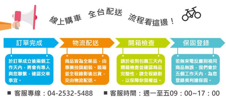 愛上購車全台配送流程看這邊!訂單完成物流配送開箱檢查保固登錄於訂單成立後兩個工作天內將會有與您聯繫確認交車事宜商品皆為全新品由專業技師組裝、裝箱並全程錄影後出貨交由物流配送。請於收到包裹三天內開箱檢查並確認商品完整性請全程錄影以保障你我權益。若無來電反應則視同商品無誤,我們會於五個工作天內為您登錄美利達保固。 客服專線:04-2532-5488  客服時間:週一至五09:00~17:00