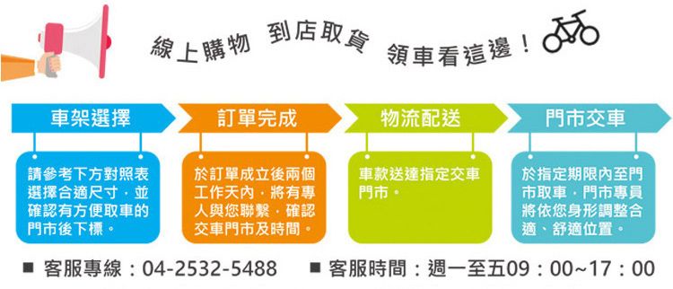 線上購物到店取貨領車看這邊! 車架選擇訂單完成物流配送門市交車請參考下方對照表選擇合適尺寸並確認有方便取車的門市後下標。於訂單成立後兩個工作有專人與您聯繫確認交車門市及時間。車款送達指定交車門市。於指定期限內至門市取車門市專員將依您身形調整合適、舒適位置。 客服專線:04-2532-5488  客服時間:週一至五09:00~17:00