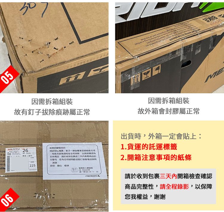 05因需拆箱組裝故有釘子拔除痕跡屬正常ME因需拆箱組裝故外箱會封膠屬正常時外箱定會貼上1.貨運託運標籤2645-5233感謝一律由專業出貨確認為全新商品,請於收到包裹起三天内查看商品的完整性,客服電話詢問一225 0的至五9:2.開箱注意事項的紙條請於收到包裹三天內開箱檢查確認商品完整性,請全程錄影,以保障您我權益,謝謝
