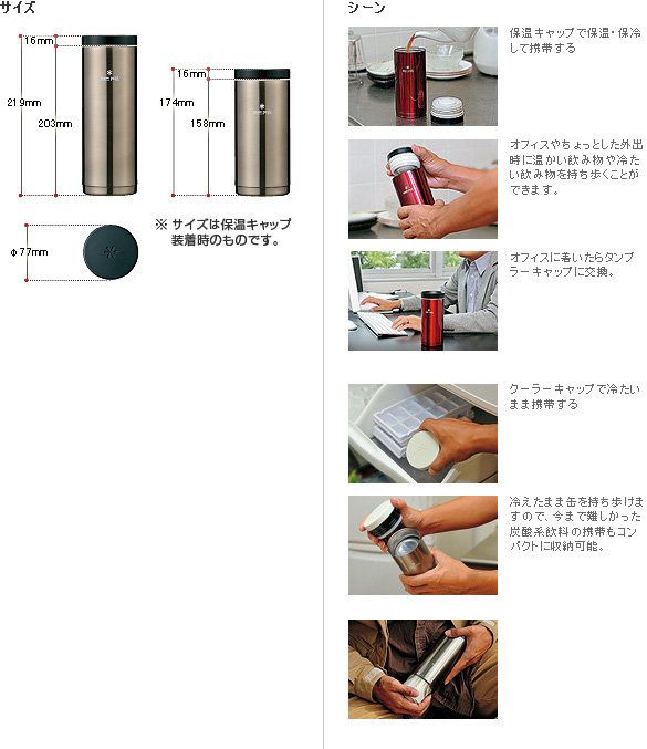 サイズ16mm219mm203mm16mm174mm158mmシーン保温キャップで保温・保冷して携帯するサイズは保温キャップ装着時のものです。オフィスやちょっとした外出時に温かい飲み物や冷たい飲み物を持ち歩くことがで きます。オフィスにたらラーキャップに交換。クーラーキャップで冷たいまま携帯する冷えたまま缶を持ち歩けますので、 今まで難しかった炭酸系飲料の携帯もコンに収納可能。