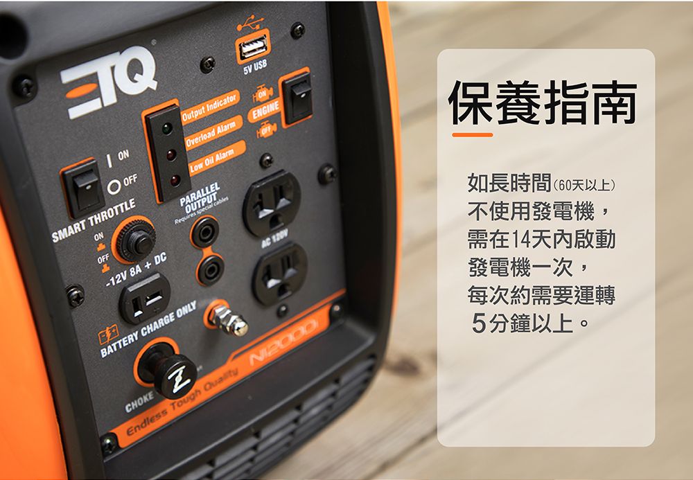 ETQ NO OFFSMART THROTTLEONOFF Indicator5V USBOverload Alarm ENGINELow Oil AlarmPARALLEL-12V8A+ DCRequires special cablesBATTERY CHARGE ONLY保養指南如長時間(60天以上)不使用發電機,需在14天內啟動發電機一次,每次約需要運轉CHOKEEndless Tough Quality5分鐘以上。