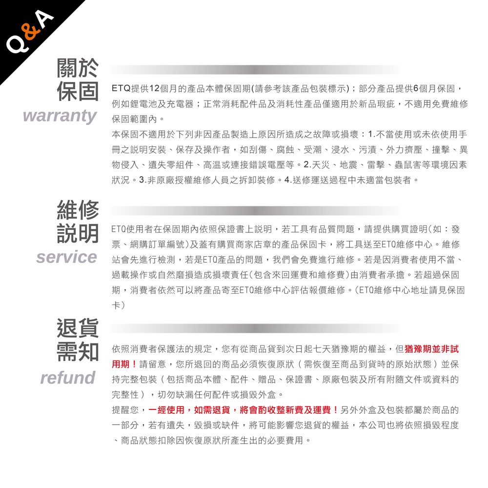 Q&A關於保固warranty維修說明service退貨需知refundETQ提供12個月的產品本體保固期(請參考該產品包裝標示);部分產品提供6個月保固,例如鋰電池及充電器;正常消耗配件品及消耗性產品僅適用於新品瑕疵,不適用免費維修保固範圍內本保固不適用於下列非因產品製造上原因所造成之故障或損壞:1.不當使用或未依使用手冊之說明安裝保存及操作者,如刮傷腐蝕受潮、浸水、污漬、外力擠壓、撞擊、異物侵入、遺失零組件、或連接錯誤電壓等。2.天災、地震、雷擊、蟲鼠害等環境因素狀況。3.非原廠授權維修人員之拆卸裝修。4.送修運送過程中未適當包裝者。ETQ使用者在保固期內依照保證書上說明,若工具有品質問題,請提供購買證明(如:發票、網購訂單編號)及蓋有購買商家店章的產品保固卡,將工具送至ETQ維修中心。維修站會先進行檢測,若是ETQ產品的問題,我們會免費進行維修。若是因消費者使用不當、過載操作或自然磨損造成損壞責任(包含來回運費和維修費)由消费者承擔。若超過保固期,消費者依然可以將產品寄至ETQ維修中心評估報價維修。(ETQ維修中心地址請見保固卡)依照消費者保護法的規定,您有從商品貨到次日起七天猶豫期的權益。但猶豫期並非試用期!請留意,您所退回的商品必須恢復原狀(需恢復至商品到貨時的原始狀態)並保持完整包裝(包括商品本體、配件、贈品、保證書、原廠包裝及所有附隨文件或資料的完整性),切勿缺漏任何配件或損毀外盒。提醒您,一經使用,如需退貨,將會酌收整新費及運費!另外外盒及包裝都屬於商品的一部分,若有遺失、毀損或缺件,將可能影響您退貨的權益,本公司也將依照損毀程度、商品狀態扣除因恢復原狀所產生出的必要費用。