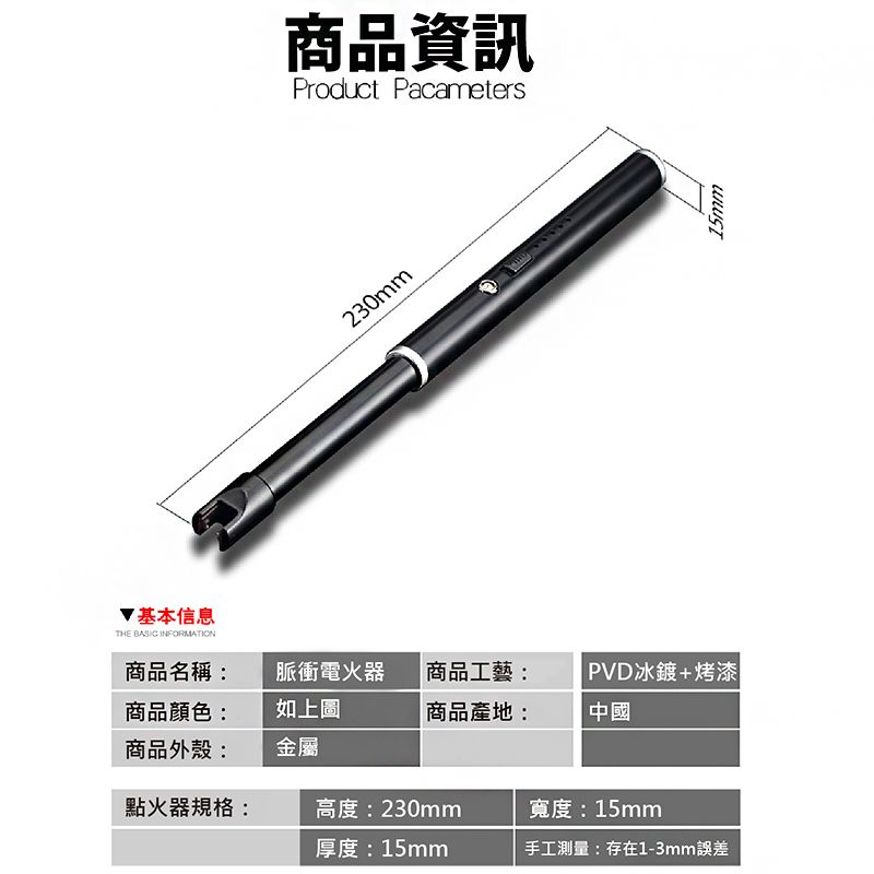 基本信息THE BASIC INFORMATION商品資訊Product Pacameters230mm商品名稱:脈衝電火器商品顏色:商品外殼:如上圖金屬商品工藝:商品產地:PVD冰鍍+烤漆|中國點火器規格:高度:230mm寬度:15mm厚度: 15mm手工測量:存在1-3mm誤差15mm