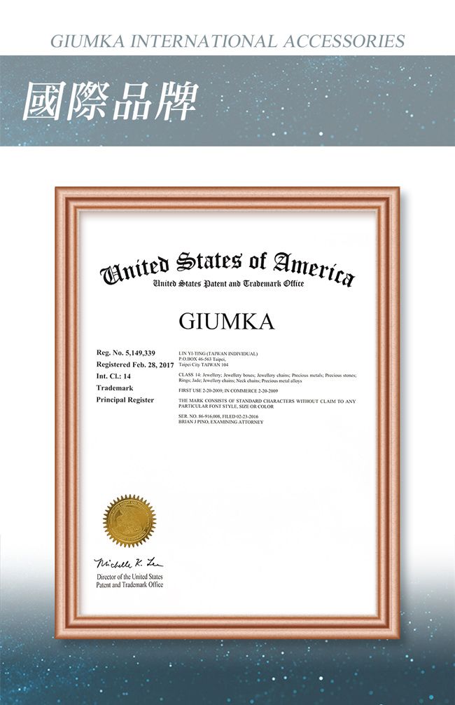 GIUMKA INERNATIONAL ACCESSIES國際品牌  of AmericaUnited States Patent and Trademark OfficeGIUMKAReg No 5149339Registered Feb. 28 2017Int.  14TrademarkPrincipal Register TING  INDIVIDUAL BOX  T  TAIWAN CLASS 14    ewellery   s Precious stones  Jewellery chains Neck chains Precious metal FIRST USE  IN COMMERCE THE MARK CONSISTS OF STANDARD CHARACTERS WITHOUT CLAIM TO ANYPARTICULAR FONT STYLE, SIZE OR COLOR. . , FILEDBRIAN J PINO, EXAMINING ATTORNEY  Director of the United StatesPatent and Trademark Office