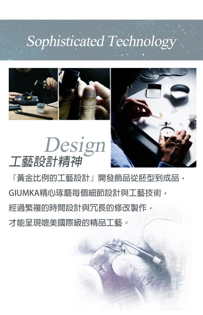 Sophisticated TechnologyDesign工藝設計精神『黃金比例的工藝設計』開發飾品從胚型到成品,GIUMKA精心琢磨每個細節設計與工藝技術,經過繁複的時間設計與冗長的修改製作,才能呈現媲美國際級的精品工藝。