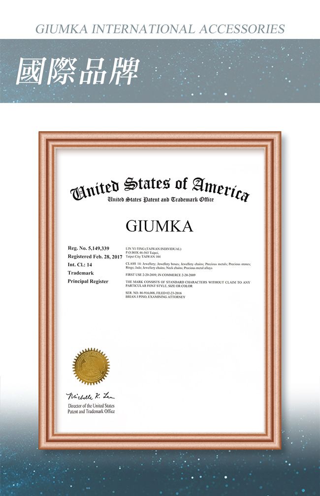 GIUMKA INERNATIONAL ACCESSIES國際品牌  of AmericaUnited States Patent and Trademark OfficeGIUMKAReg No 5149339Registered Feb 28 2017Int.  14TrademarkPrincipal Register TING TAIWAN  BOX  T City TAIWAN CLASS 14    ewellery     stones Jade Jewellery  Neck    FIRST   IN COMMERCE THE MARK CONSISTS OF STANDARD CHARACTERS WITHOUT CLAIM TO ANYPARTICULAR FONT STYLE, SIZE OR COLOR. . , FILEDBRIAN J PINO, EXAMINING ATTORNEY  Director of the United StatesPatent and Trademark Office