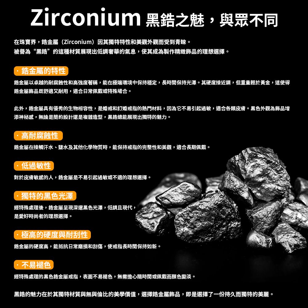 Zirconium 黑之魅,與眾不同在珠寶界,金屬(Zirconium)因其獨特特性和美觀外觀而受到青睞被譽為“黑”的這種材質展現出低調奢華的氣息,使其成為製作精緻飾品的理想選擇。金屬的特性金屬以卓越的耐腐蝕性和高強度著稱,能在極端環境中保持穩定,長時間保持光澤。其硬度接近,但重量輕於黃金,這使得金屬飾品既舒適又耐用,適合日常佩戴或特殊場合。此外,金屬具有優秀的生物相容性,是婚戒和訂婚戒指的熱門材料,因為它不易引起過敏,適合各類皮膚。黑色外觀為飾品增添神秘感,無論是簡約設計還是複雜造型,黑總能展現出獨特的魅力。高耐腐蝕性金屬在接觸汗水、鹽水及其他化學物質時,能保持戒指的完整性和美觀,適合長期佩戴。低過敏性對於皮膚敏感的人,金屬是不易引起過敏或不適的理想選擇。獨特的黑色光澤經特殊處理後,金屬呈現深邃黑色光澤,低調且現代,是愛好時尚者的理想選擇。極高的硬度與耐刮性鋯金屬的硬度高,能抵抗日常磨損和刮傷,使戒指長時間保持如新。不易褪色經特殊處理的黑色鋯金屬戒指,表面不易褪色,無需擔心隨時間或佩戴而顏色變淡。黑錯的魅力在於其獨特材質與無與倫比的美學價值,選擇錯金屬飾品,即是選擇了一份持久而獨特的美麗。