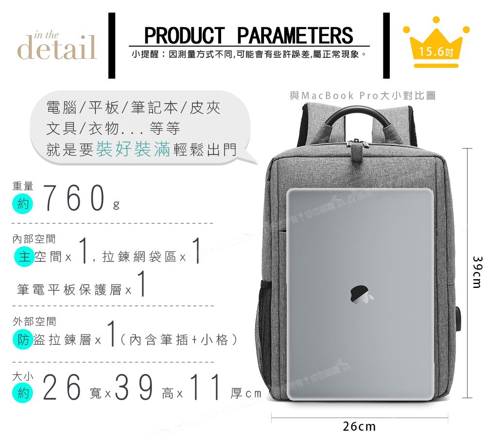 in thedetailPRODUCT PARAMETERS小提醒:因測量方式不同,可能會些許誤差,屬正常現象。156吋 MacBook Pro大小對比圖電腦/平板/筆記本/皮夾文具/衣物... 等等就是要裝好裝滿輕鬆出門重量760 g內部主空間 1.拉鍊網袋區1筆電平板保護層1外部空間防盜拉鍊層  (內含筆插+小格)大小約x26 39 11厚 有切勿26cm39cm