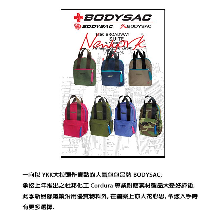 BODYSACBODYSACABODYSAC1850 BROADWAYSUITEN. Y   Bronx000一向以 YKK大拉頭作賣點的人氣包包品牌 BODYSAC,承接上年推出之杜邦化工 Cordura 專業耐磨素材製品大受好評後,此季新品除繼續沿用優質物料外,在圖案上亦大花心思,令您入手時有更多選擇.