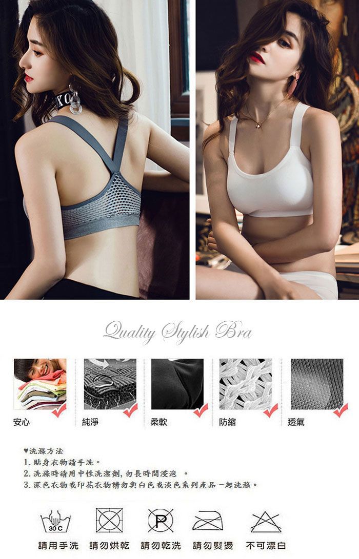 Quality Stylish Bra安心方法純淨柔軟防縮透氣1. 貼身衣物手洗。2. 洗滌時用中性洗潔劑,勿長時間浸泡。3. 深色衣物或印花衣物勿與白色或淡色系列產品一起洗滌。30 C請用手洗請勿烘乾 請勿乾洗 請勿 不可漂白