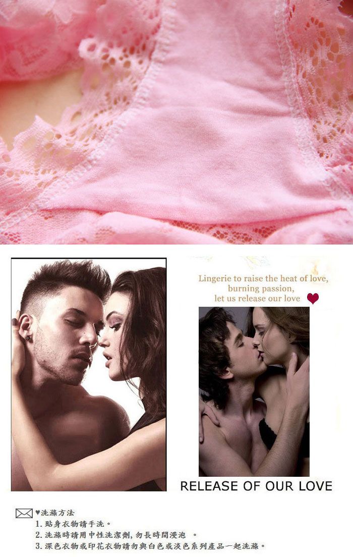 Lingerie to raise the heat of love,burning passion,let us release our loveRELEASE OF OUR LOVE 洗滌方法1. 貼身衣物手洗。2. 洗滌時請用中性洗潔劑,勿長時間浸泡。3. 深色衣物或印花衣物請勿與白色或淡色系列產品一起洗滌。