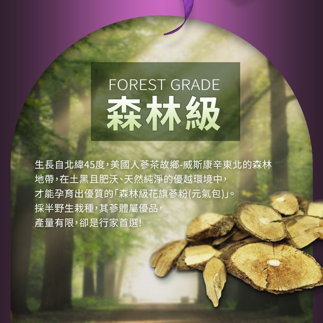 FOREST GRADE森林級生長自北緯45度,美國人茶故鄉-威斯康辛東北的森林地帶,在土黑且肥沃、天然純淨的優越環境中,才能孕育出優質的森林級花旗蔘粉(元氣包)。採半野生栽種,其蔘體屬優品,產量有限,卻是行家首選!