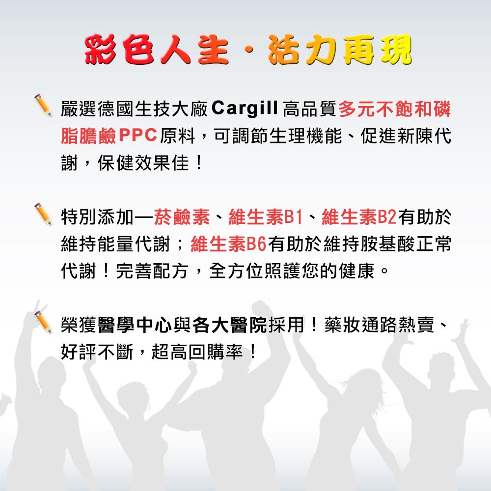 彩色人生·活力嚴選德國生技大廠 Cargill 高品質多元不飽和磷脂膽鹼PPC原料,可調節生理機能、促進新陳代謝,保健效果佳!特別添加一菸鹼素、維生素B1、維生素B2有助於維持能量代謝;維生素B6有助於維持胺基酸正常代謝!完善配方,全方位照護您的健康。榮獲醫學中心與各大醫院採用!藥通路熱賣、好評不斷,超高回購率!