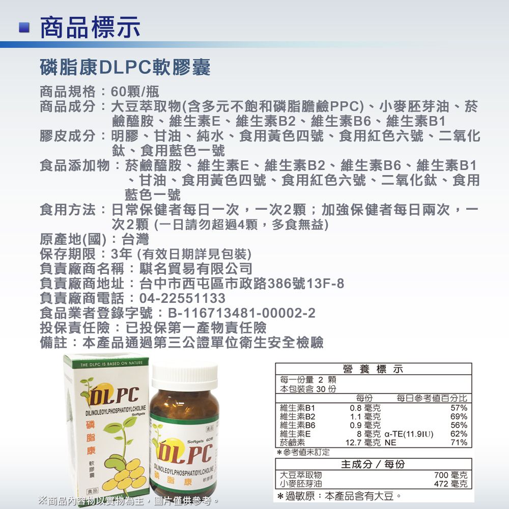 商品標示膠商品規格:/瓶商品成分:大豆萃取物(含元不飽和磷膽鹼PPC小麥胚芽油、菸鹼醯胺、維生素E、維生素B2、維生素B6、維生素B1膠皮成分:明膠、甘油、純水、食用黃色四號、食用紅色六號、二氧化鈦、食用藍色一號食品添加物:菸鹼醯胺、維生素E、維生素B2、維生素B6、維生素B1甘油、食用黃色四號、食用紅色六號、二氧化鈦、食用藍色一號食用方法:日常保健者每日一次,一次2;加強保健者每日兩次,次2顆(一日請勿超過4顆,多食無益)原產地(國):台灣保存期限:3年(有效日期詳見包裝)負責廠商名稱:名貿易有限公司負責廠商地址:台中市西屯區市政路386號13F8負責廠商電話:04-22551133食品業者登錄字號:B-116713481-00002-2投保責任險:已投保第一產物責任險-備註:本產品通過第三公證單位衛生安全檢驗THE DLPC IS BASED ON NATURE營養標示磷脂康 軟多囊DLPCDILINOLEOYLPHOSPHATIDYLCHOLINE維生素B1維生素B2維生素B6維生素E每一份量2 顆本包裝含30份每份0.8毫克1.1毫克每日參考值百分比57%69%0.9毫克56%8毫克-TE()62%OLPC PHOSPHATIDYLCHOLE脂康 60菸鹼素12.7 毫克 NE71%*參考未訂定主成分/每份大豆萃取物700毫克小麥胚芽油472毫克※商品內容物以實物為主,圖片僅供參考。*過敏原:本產品含有大豆。