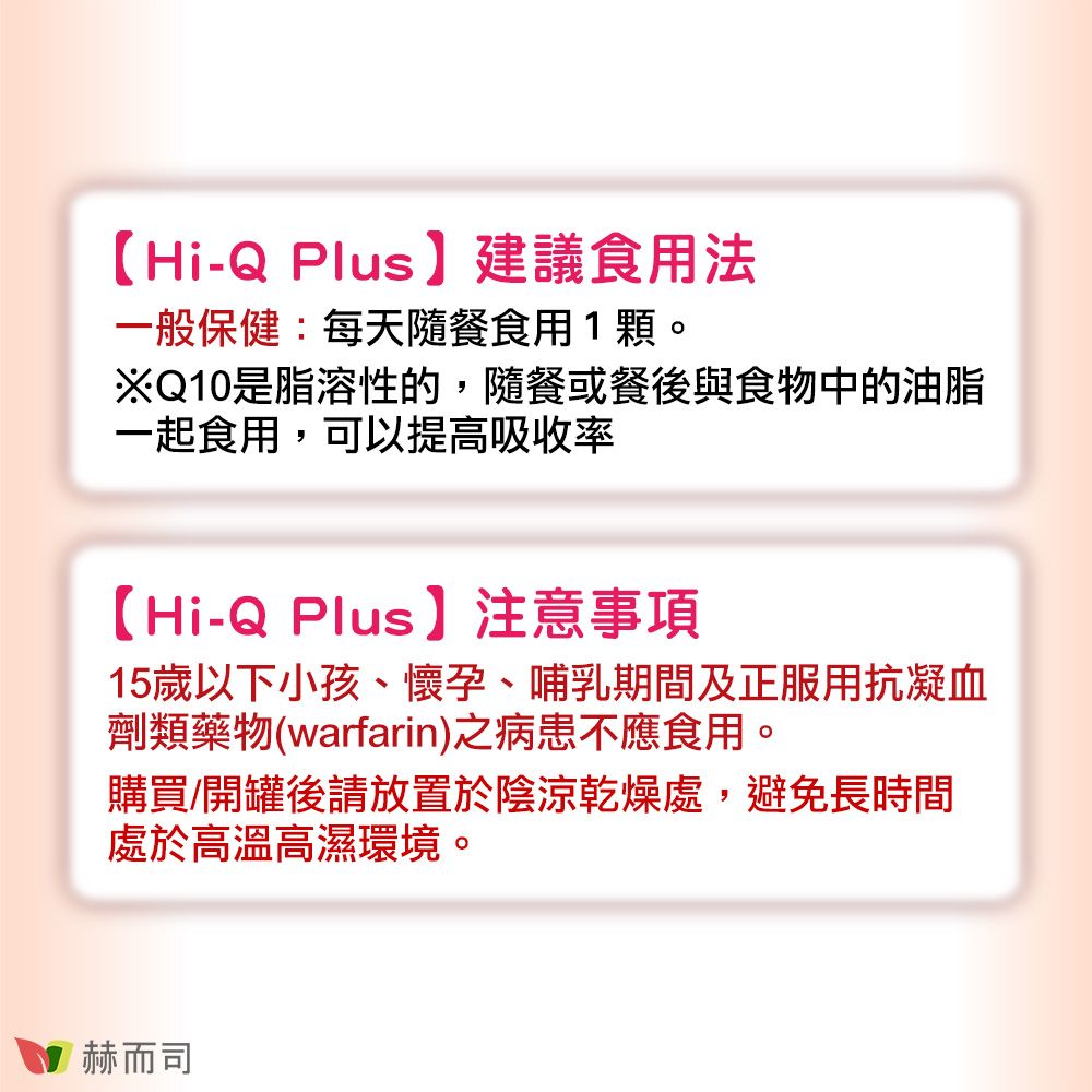 【Hi-Q Plus】建議食用法一般保健:每天隨餐食用1顆。※Q10是脂溶性的,隨餐或餐後與食物中的油脂一起食用,可以提高吸收率【Hi-Q Plus】注意事項15歲以下小孩、懷孕、哺乳期間及正服用抗凝血劑類藥物(warfarin)之病患不應食用。購買/開罐後請放置於陰涼乾燥處,避免長時間處於高溫高濕環境。赫而司