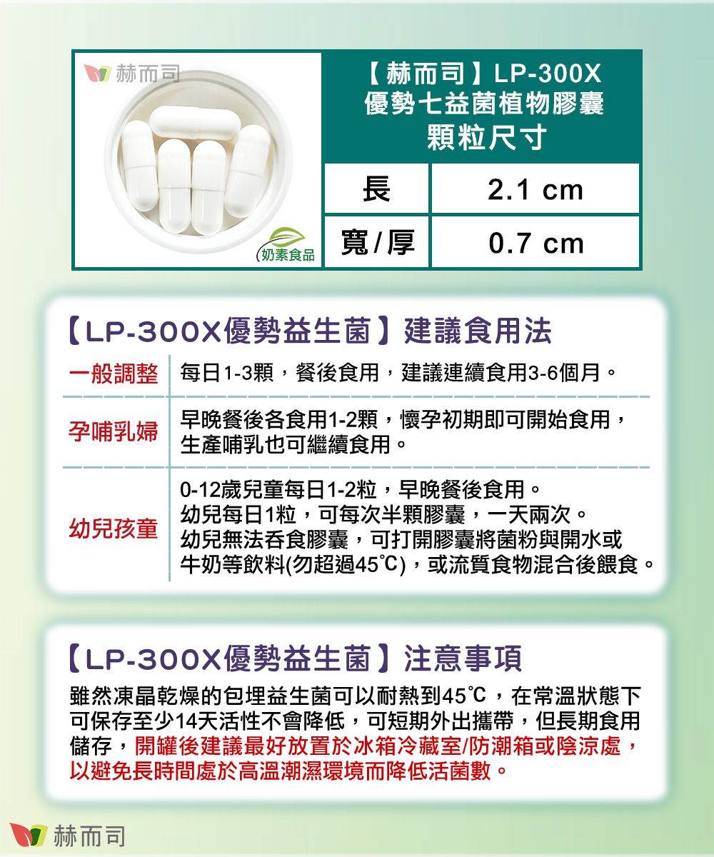 赫而司 赫而司 】LP-300X優勢七益菌植物膠囊顆粒尺寸長2.1 cm寬/厚0.7 cm(奶素食品【LP-300X優勢益生菌】建議食用法一般調整每日1-3顆,餐後食用,建議連續食用3-6個月。早晚餐後各食用1-2顆,懷孕初期即可開始食用,孕哺乳婦生產哺乳也可繼續食用。幼兒孩童0-12歲兒童每日1-2粒,早晚餐後食用。幼兒每日1粒,可每次半顆膠囊,一天兩次。幼兒無法吞食膠囊,可打開膠囊將菌粉與開水或牛奶等飲料(勿超過45),或流質食物混合後餵食。【LP-300X優勢益生菌】注意事項雖然凍晶乾燥的包埋益生菌可以耐熱到45,在常溫狀態下可保存至少14天活性不會降低,可短期外出攜帶,但長期食用儲存,開罐後建議最好放置於冰箱冷藏室/防潮箱或陰涼處,以避免長時間處於高溫潮濕環境而降低活菌數。赫而司