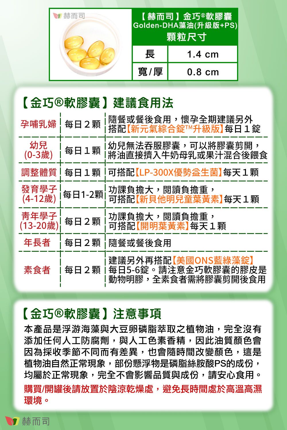 赫而司赫而司金巧軟膠囊 Golden-DHA藻油(升級版+PS)顆粒尺寸長.4 cm寬/厚0.8 cm金巧軟膠囊建議食用法孕哺乳婦每日2顆幼兒(0-3歲)每日1顆隨餐或餐後食用,懷孕全期建議另外搭配新元氣綜合升級版每日1錠幼兒無法吞服膠囊,可以將膠囊剪開,1將油直接擠入牛奶母乳或果汁混合後餵食調整體質每日1顆!可搭配LP-300X優勢】每天1顆發育(4-12歲)功課負擔大,閱讀負擔重,每日1-2顆可搭配【新他明兒童葉黃素】每天1顆學子(13-20歲)功課負擔大,閱讀負擔重,每日2顆可搭配【開明葉黃素】每天1顆建議另外再搭配【美國OS藍綠藻錠】年長者 每日2顆隨餐或餐後食用素食者 每日2顆每日5-6錠。請注意金巧軟膠囊的膠皮是動物明膠,全素食者需將膠囊剪開後食用【金巧®軟膠囊】注意事項本產品是浮游海藻與大豆卵磷脂萃取之植物油,完全沒有添加任何人工防腐劑,與人工色素香精,因此油質顏色會因為採收季節不同而有差異,也會隨時間改變顏色,這是植物油自然正常現象,部份懸浮物是磷脂絲胺酸PS的成份,均屬於正常現象,完全不會影響品質與成份,請安心食用。購買/開罐後請放置於陰涼乾燥處,避免長時間處於高溫高濕環境。赫而司