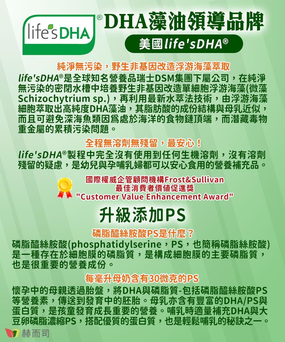 lifes DHADHA藻油領導品牌美國LifesDHA ®純淨無污染,野生非基因改造浮游海藻萃取lifesDHA®是全球知名營養品瑞士DSM集團下屬公司,在純淨無污染的密閉水槽中培養野生非基因改造單細胞浮游海藻(微藻Schizochytrium sp.),再利用最新水萃法技術,由浮游海藻細胞萃取出高純度DHA藻油,其脂肪酸的成份結構與母乳近似,而且可避免深海魚類因為處於海洋的食物鏈頂端,而潜藏毒物重金屬的累積污染問題。全程無溶劑無殘留,最安心!lifes DHA®製程中完全沒有使用到任何生機溶劑,沒有溶劑殘留的疑慮,是幼兒與孕哺乳婦都可以安心食用的營養補充品。國際權威企管顧問機構 Frost&Sullivan最佳消費者價值促進獎Customer Value Enhancement Award升級添加磷脂醯絲胺酸PS是什麼?磷脂醯絲胺酸(phosphatidylserine,PS,也簡稱磷脂絲胺酸)是一種存在於細胞膜的磷脂質,是構成細胞膜的主要磷脂質,也是很重要的營養成份。每毫升母奶含有30微克的PS懷孕中的母親透過胎盤,將DHA與磷脂質-包括磷脂醯絲胺酸PS等營養素,傳送到發育中的胚胎。母乳亦含有豐富的DHA/PS與蛋白質,是孩童發育成長重要的營養。哺乳時適量補充DHA與大豆卵磷脂濃縮PS,搭配優質的蛋白質,也是輕鬆哺乳的秘訣之一。赫而司