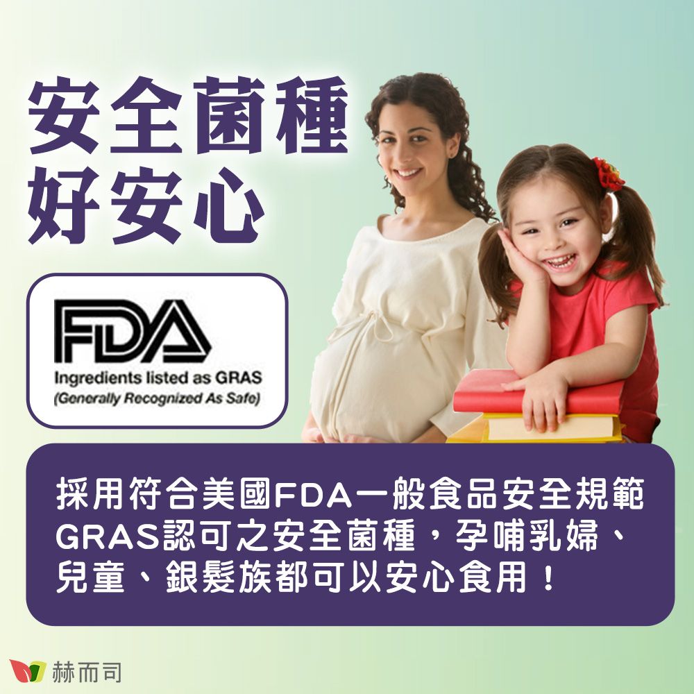 安全菌種好安心FDAIngredients listed as GRAS(Generally Recognized As Safe)採用符合美國FDA一般食品安全規範GRAS認可之安全菌種,孕哺乳婦兒童、銀髮族都可以安心食用!赫而司